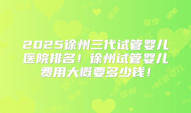 2025徐州三代试管婴儿医院排名!徐州试管婴儿费用大概要多少钱!