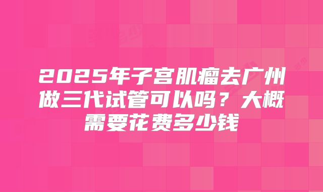 2025年子宫肌瘤去广州做三代试管可以吗?大概需要花费多少钱