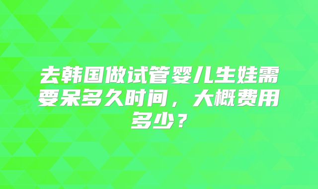 去韩国做试管婴儿生娃需要呆多久时间，大概费用多少？
