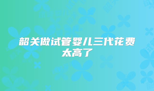 韶关做试管婴儿三代花费太高了