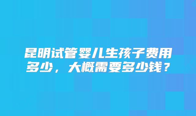 昆明试管婴儿生孩子费用多少，大概需要多少钱？