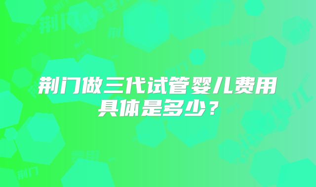 荆门做三代试管婴儿费用具体是多少？