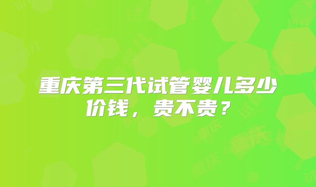 重庆第三代试管婴儿多少价钱，贵不贵？