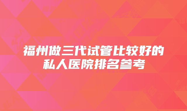福州做三代试管比较好的私人医院排名参考