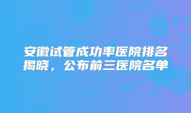 安徽试管成功率医院排名揭晓,公布前三医院名单