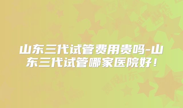 山东三代试管费用贵吗-山东三代试管哪家医院好！