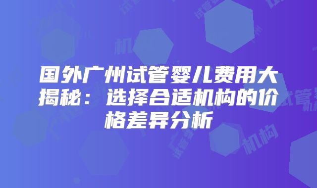 国外广州试管婴儿费用大揭秘：选择合适机构的价格差异分析
