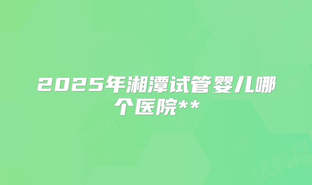 2025年湘潭试管婴儿哪个医院**
