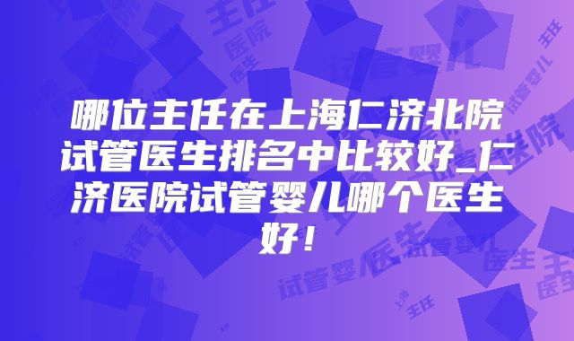 哪位主任在上海仁济北院试管医生排名中比较好_仁济医院试管婴儿哪个医生好!