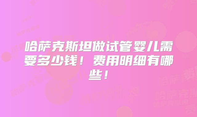 哈萨克斯坦做试管婴儿需要多少钱！费用明细有哪些！
