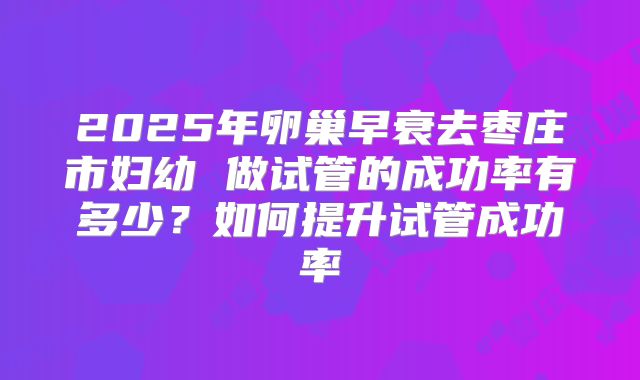 2025年卵巢早衰去枣庄市妇幼 做试管的成功率有多少？如何提升试管成功率