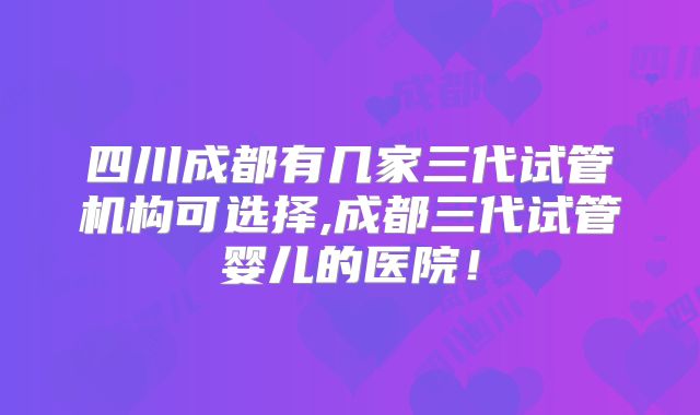 四川成都有几家三代试管机构可选择,成都三代试管婴儿的医院！