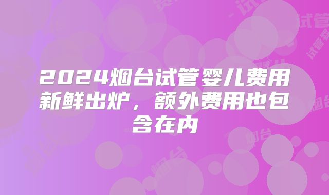 2024烟台试管婴儿费用新鲜出炉，额外费用也包含在内