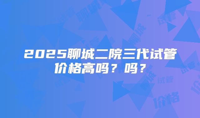 2025聊城二院三代试管价格高吗？吗？