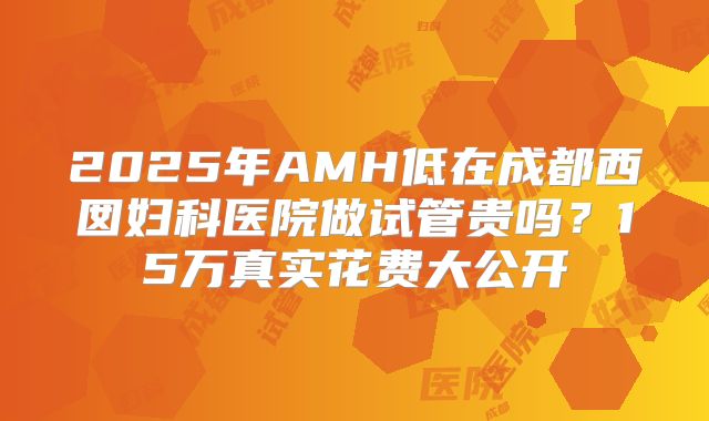 2025年AMH低在成都西囡妇科医院做试管贵吗？15万真实花费大公开