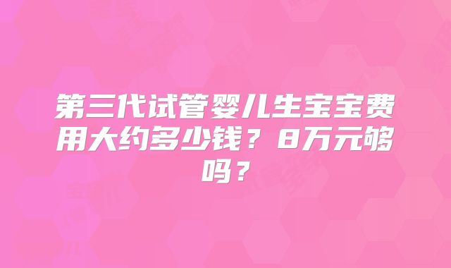 第三代试管婴儿生宝宝费用大约多少钱？8万元够吗？