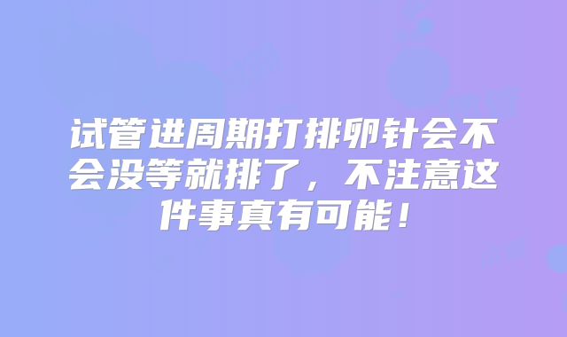 试管进周期打排卵针会不会没等就排了，不注意这件事真有可能！