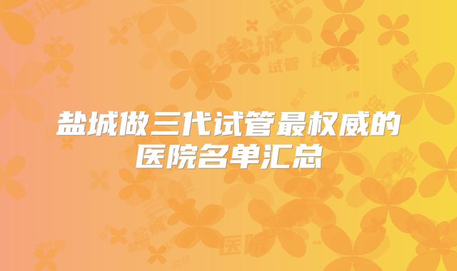 盐城做三代试管最权威的医院名单汇总