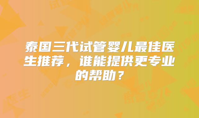 泰国三代试管婴儿最佳医生推荐，谁能提供更专业的帮助？