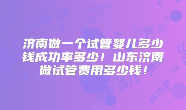 济南做一个试管婴儿多少钱成功率多少！山东济南做试管费用多少钱！