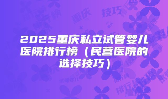 2025重庆私立试管婴儿医院排行榜(民营医院的选择技巧)