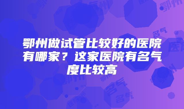 鄂州做试管比较好的医院有哪家？这家医院有名气度比较高