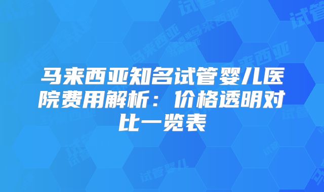 马来西亚知名试管婴儿医院费用解析：价格透明对比一览表