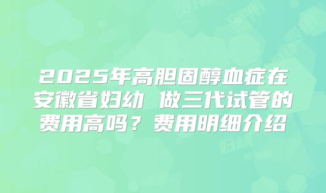 2025年高胆固醇血症在安徽省妇幼 做三代试管的费用高吗?费用明细介绍