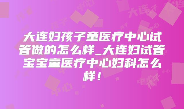 大连妇孩子童医疗中心试管做的怎么样_大连妇试管宝宝童医疗中心妇科怎么样!