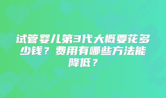 试管婴儿第3代大概要花多少钱?费用有哪些方法能降低?