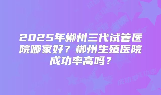 2025年郴州三代试管医院哪家好?郴州生殖医院成功率高吗?