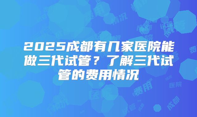 2025成都有几家医院能做三代试管？了解三代试管的费用情况