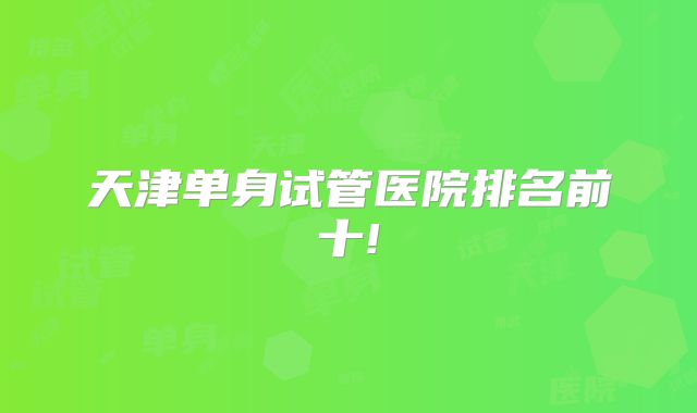 天津单身试管医院排名前十!