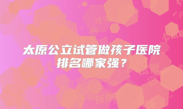 太原公立试管做孩子医院排名哪家强？