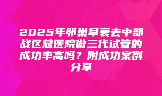 2025年卵巢早衰去中部战区总医院做三代试管的成功率高吗?附成功案例分享