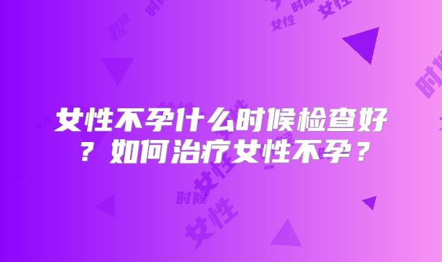 女性不孕什么时候检查好？如何治疗女性不孕？