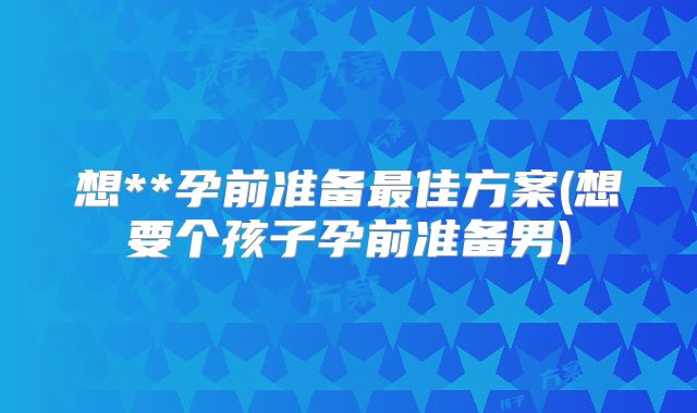 想**孕前准备最佳方案(想要个孩子孕前准备男)