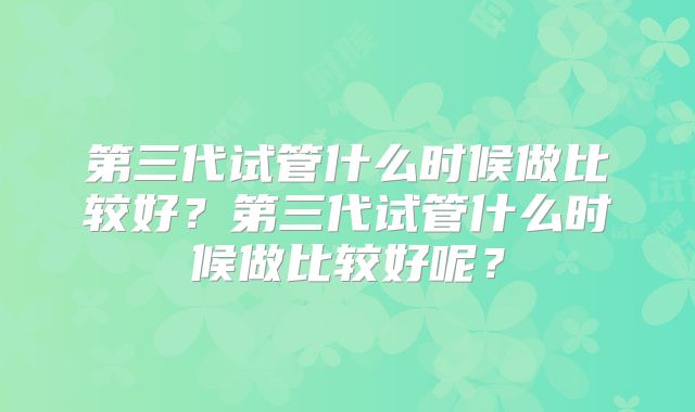 第三代试管什么时候做比较好?第三代试管什么时候做比较好呢?