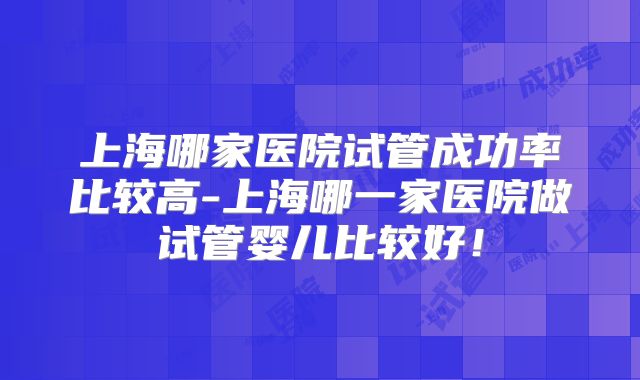 上海哪家医院试管成功率比较高-上海哪一家医院做试管婴儿比较好！