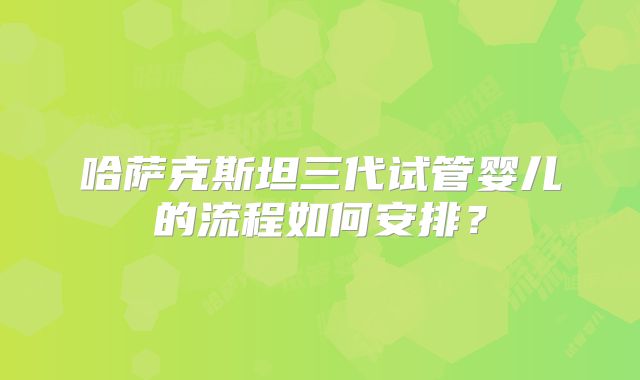 哈萨克斯坦三代试管婴儿的流程如何安排？