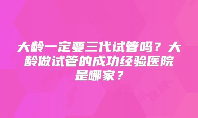 大龄一定要三代试管吗?大龄做试管的成功经验医院是哪家?