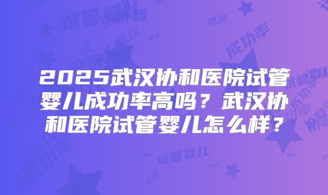 2025武汉协和医院试管婴儿成功率高吗？武汉协和医院试管婴儿怎么样？