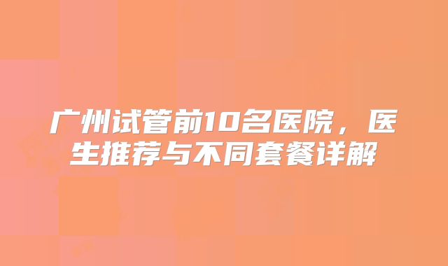 广州试管前10名医院，医生推荐与不同套餐详解