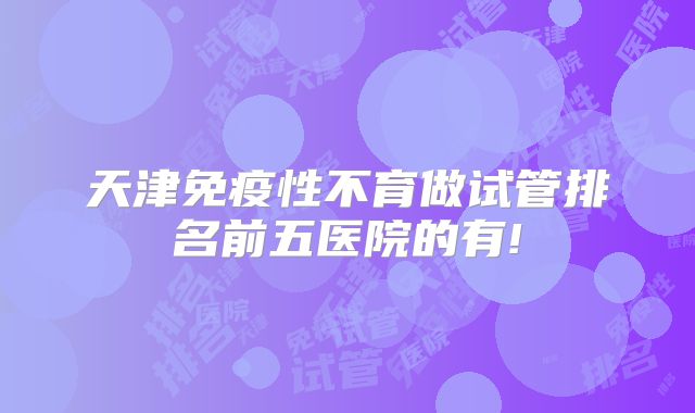 天津免疫性不育做试管排名前五医院的有!