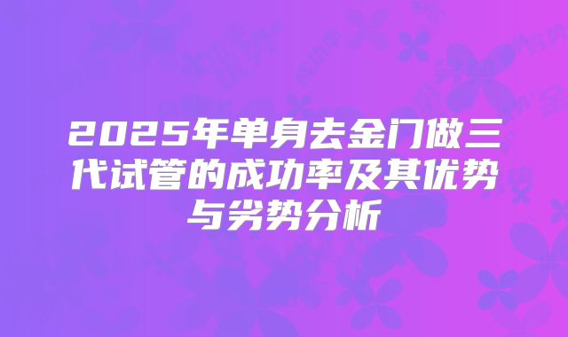 2025年单身去金门做三代试管的成功率及其优势与劣势分析