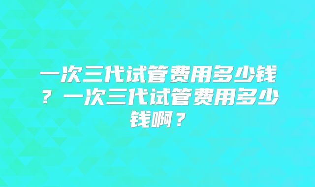 一次三代试管费用多少钱?一次三代试管费用多少钱啊?