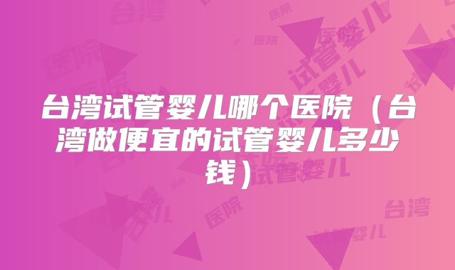 台湾试管婴儿哪个医院(台湾做便宜的试管婴儿多少钱)