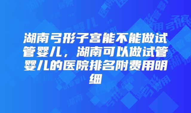 湖南弓形子宫能不能做试管婴儿，湖南可以做试管婴儿的医院排名附费用明细