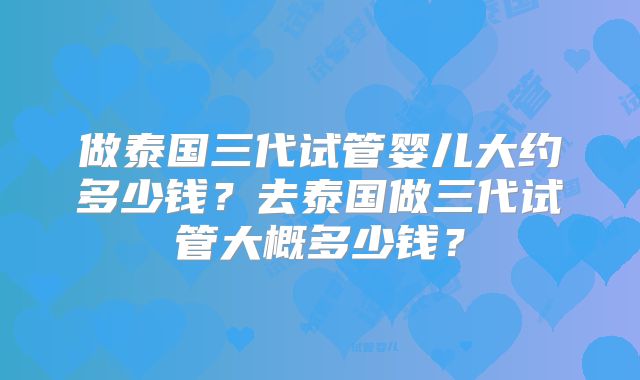 做泰国三代试管婴儿大约多少钱?去泰国做三代试管大概多少钱?
