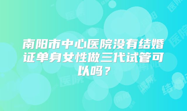 南阳市中心医院没有结婚证单身女性做三代试管可以吗?
